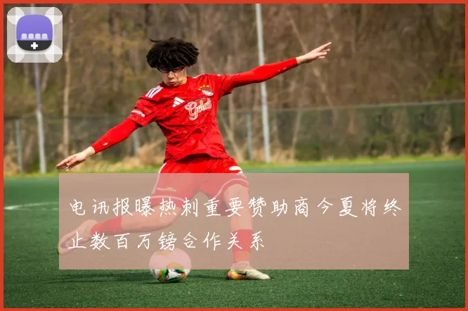 电讯报曝热刺重要赞助商今夏将终止数百万镑合作关系