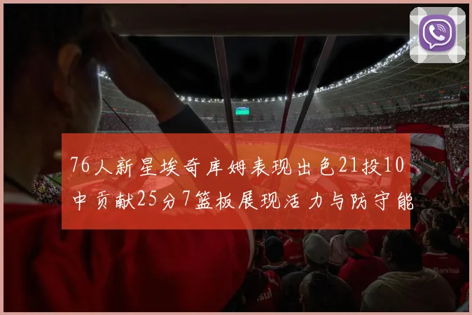76人新星埃奇库姆表现出色21投10中贡献25分7篮板展现活力与防守能力