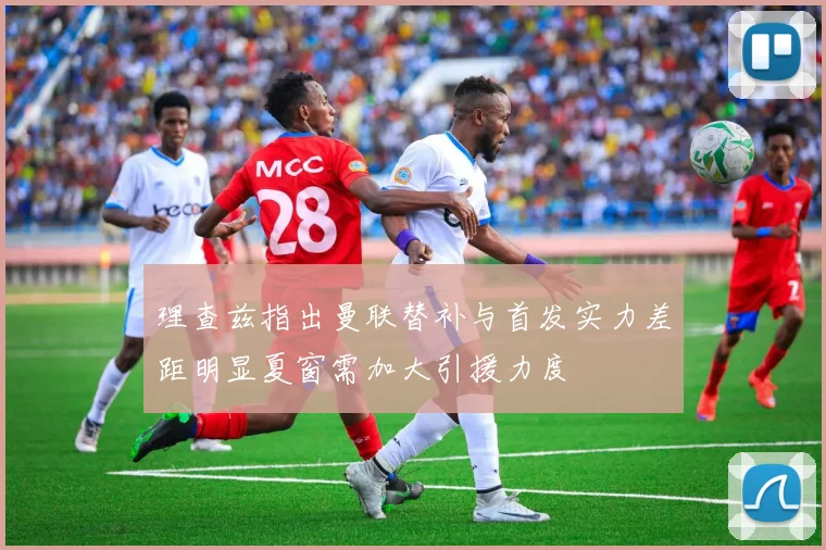 理查兹指出曼联替补与首发实力差距明显夏窗需加大引援力度