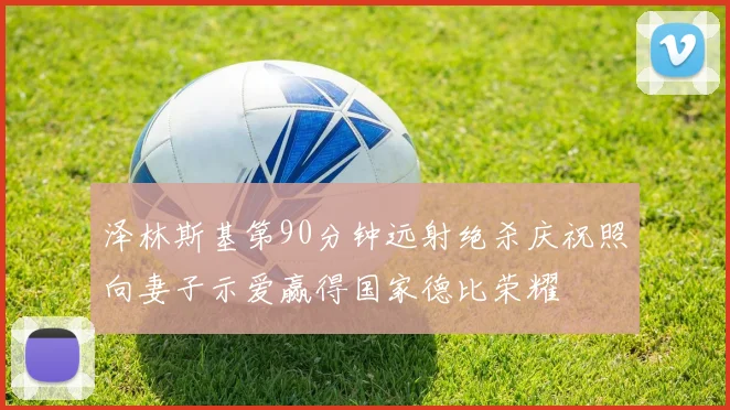 泽林斯基第90分钟远射绝杀庆祝照向妻子示爱赢得国家德比荣耀