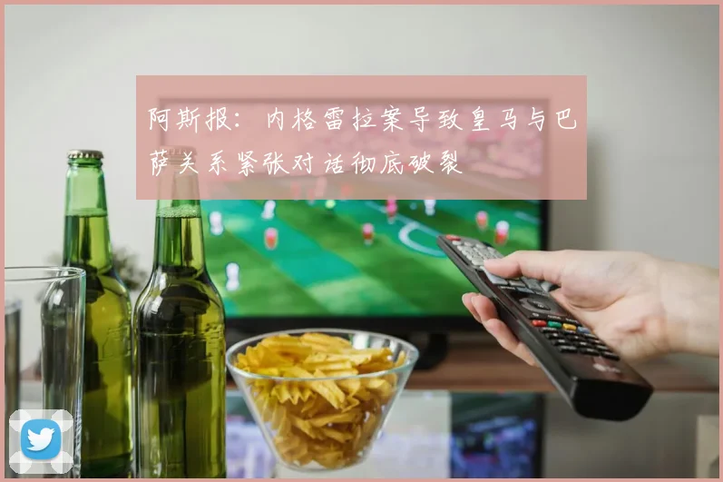 阿斯报：内格雷拉案导致皇马与巴萨关系紧张对话彻底破裂