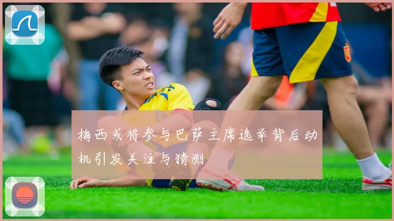 梅西或将参与巴萨主席选举背后动机引发关注与猜测
