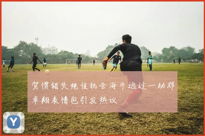 贺惯错失绝佳机会海牛逃过一劫邓卓翔表情包引发热议