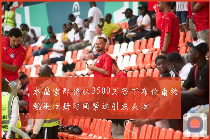水晶宫即将以3500万签下布伦南约翰逊注册时间紧迫引发关注