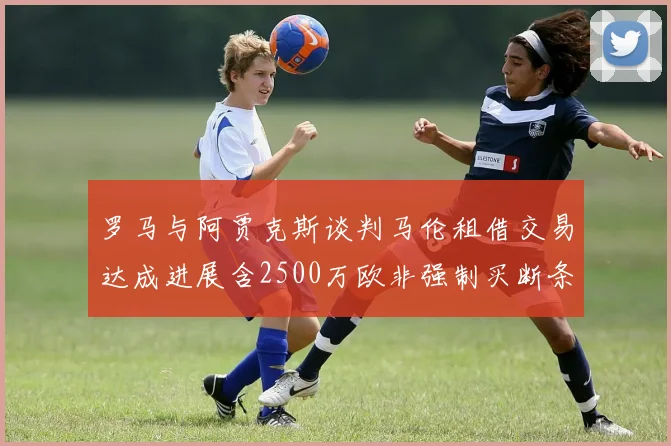 罗马与阿贾克斯谈判马伦租借交易达成进展含2500万欧非强制买断条款