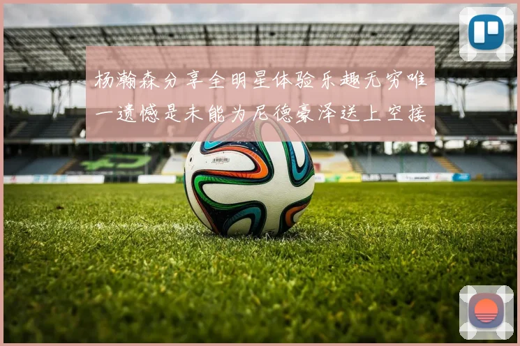 杨瀚森分享全明星体验乐趣无穷唯一遗憾是未能为尼德豪泽送上空接助攻