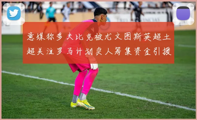 意媒称多夫比克被尤文图斯英超土超关注罗马计划卖人筹集资金引援