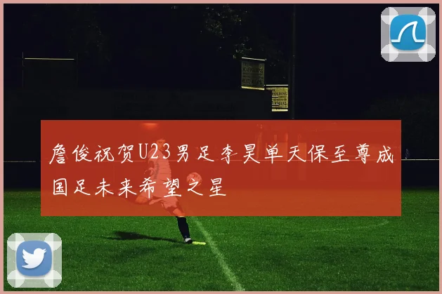 詹俊祝贺U23男足李昊单天保至尊成国足未来希望之星