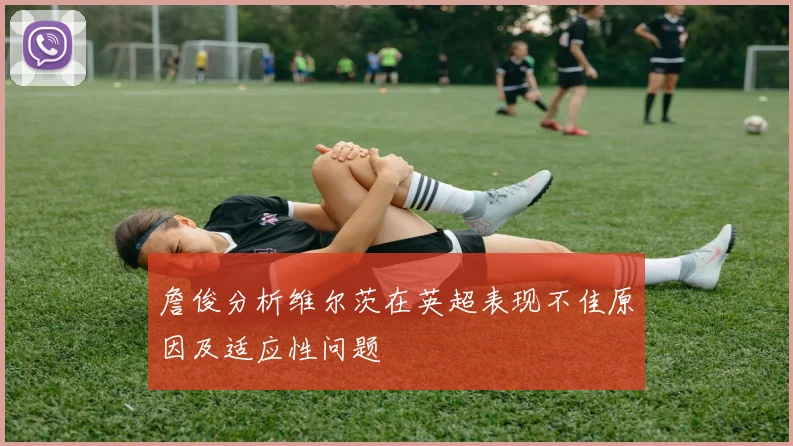 詹俊分析维尔茨在英超表现不佳原因及适应性问题