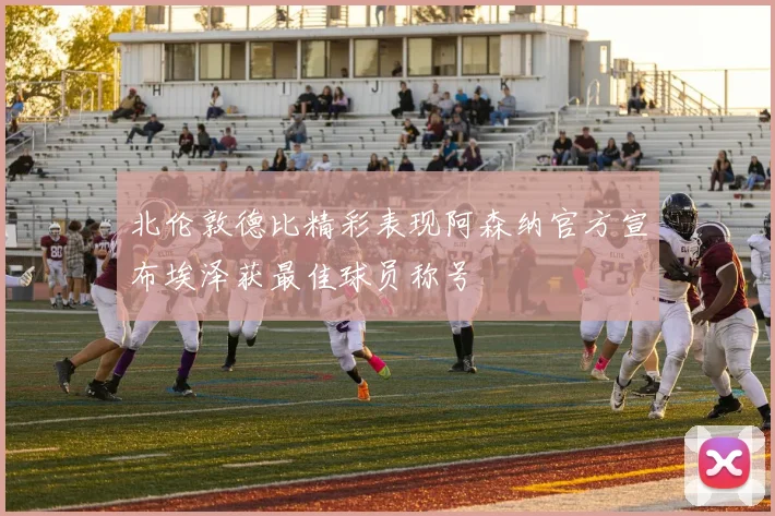 北伦敦德比精彩表现阿森纳官方宣布埃泽获最佳球员称号