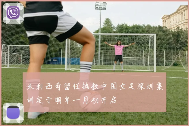米利西奇留任执教中国女足深圳集训定于明年一月初开启