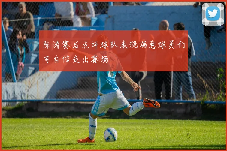 陈涛赛后点评球队表现满意球员们可自信走出赛场