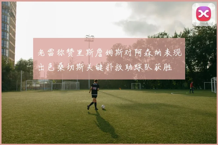 老雷称赞里斯詹姆斯对阿森纳表现出色桑切斯关键扑救助球队获胜