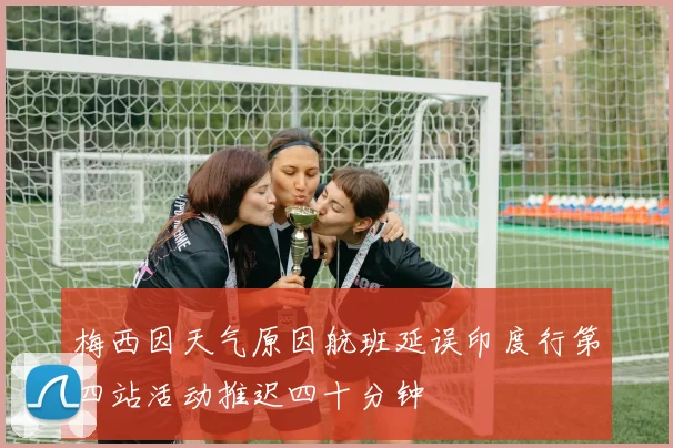 梅西因天气原因航班延误印度行第四站活动推迟四十分钟