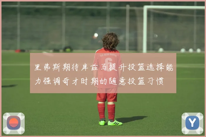 里弗斯期待库兹马提升投篮选择能力强调奇才时期的随意投篮习惯