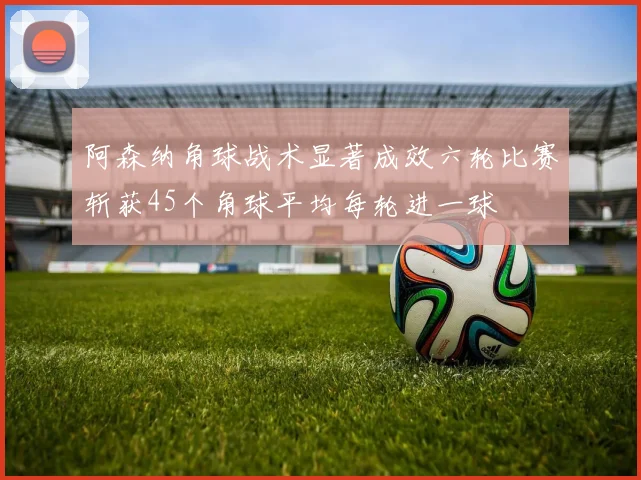 阿森纳角球战术显著成效六轮比赛斩获45个角球平均每轮进一球