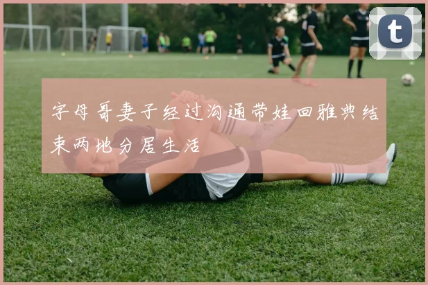 字母哥妻子经过沟通带娃回雅典结束两地分居生活