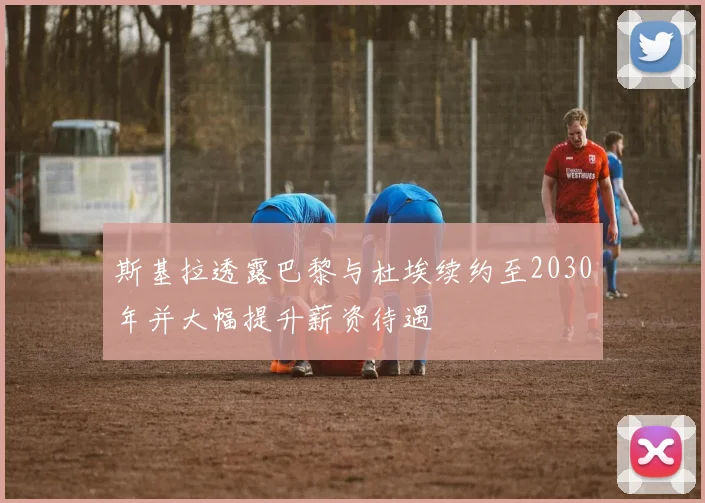 斯基拉透露巴黎与杜埃续约至2030年并大幅提升薪资待遇