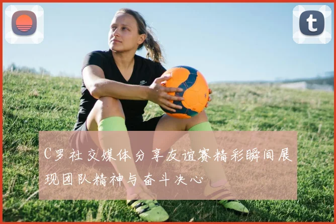 C罗社交媒体分享友谊赛精彩瞬间展现团队精神与奋斗决心