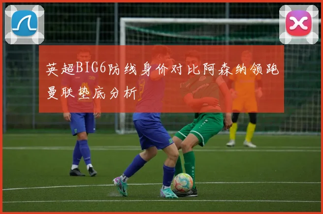 英超BIG6防线身价对比阿森纳领跑曼联垫底分析