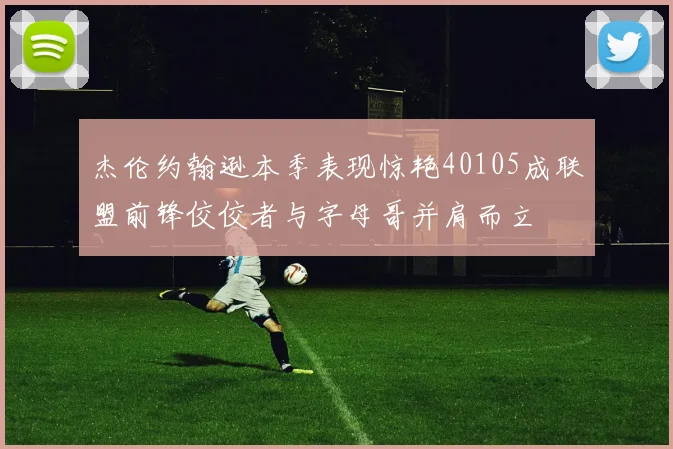 杰伦约翰逊本季表现惊艳40105成联盟前锋佼佼者与字母哥并肩而立