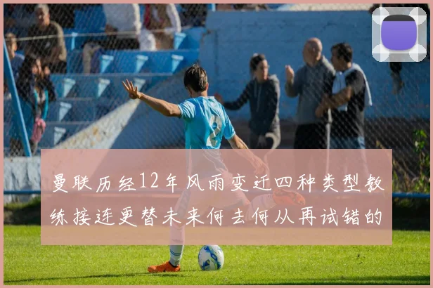 曼联历经12年风雨变迁四种类型教练接连更替未来何去何从再试错的空间有多少