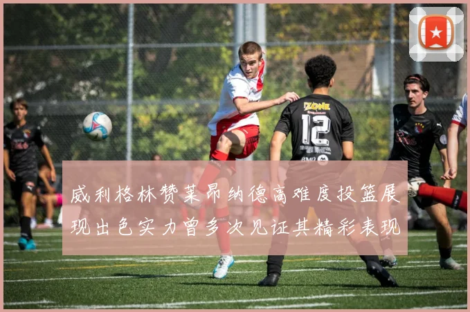 威利格林赞莱昂纳德高难度投篮展现出色实力曾多次见证其精彩表现