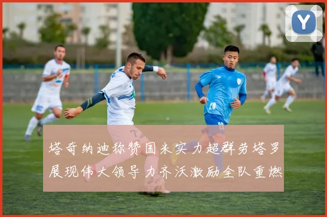 塔奇纳迪称赞国米实力超群劳塔罗展现伟大领导力齐沃激励全队重燃斗志