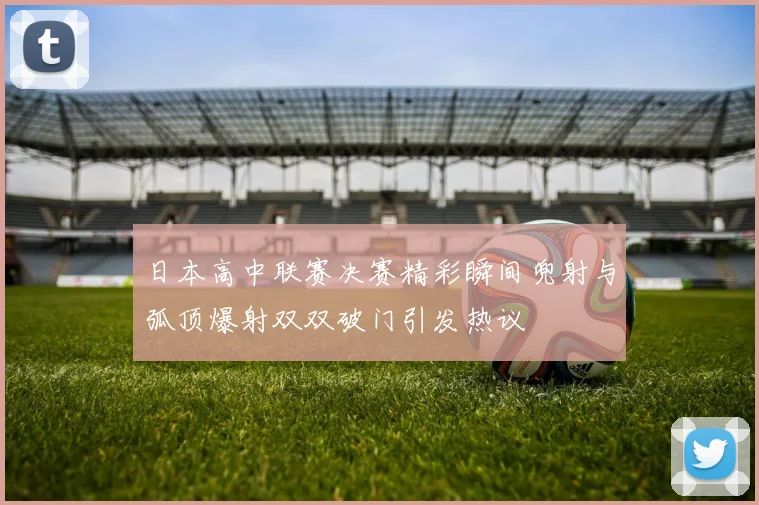 日本高中联赛决赛精彩瞬间兜射与弧顶爆射双双破门引发热议