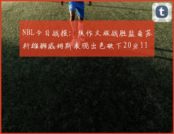 NBL今日战报：焦作文旅战胜盐南苏科雄狮威姆斯表现出色砍下20分11篮板
