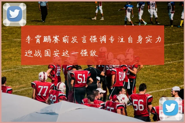 李霄鹏赛前发言强调专注自身实力迎战国安这一强敌