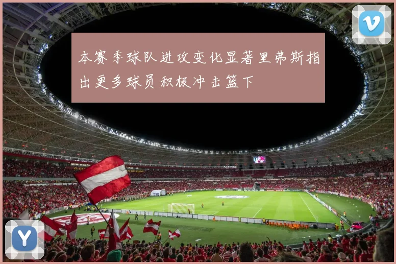 本赛季球队进攻变化显著里弗斯指出更多球员积极冲击篮下