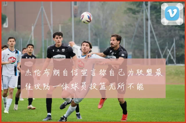 杰伦布朗自信宣言称自己为联盟最佳攻防一体球员投篮无所不能