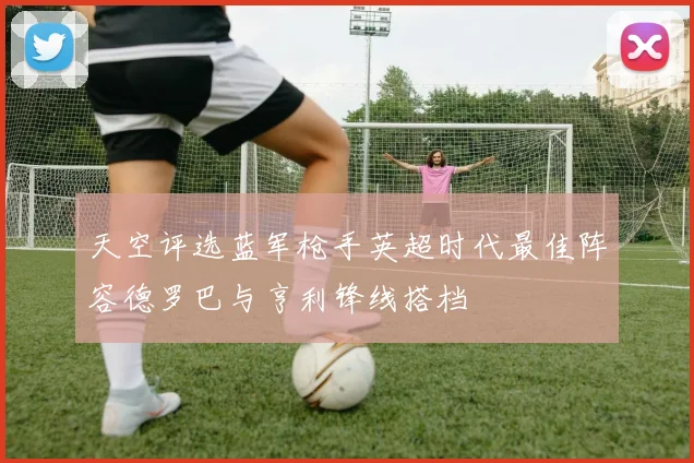 天空评选蓝军枪手英超时代最佳阵容德罗巴与亨利锋线搭档