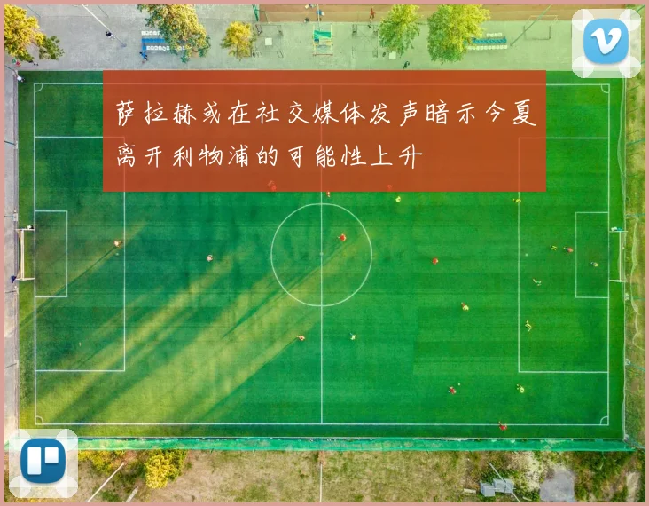 萨拉赫或在社交媒体发声暗示今夏离开利物浦的可能性上升
