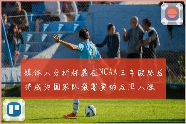 媒体人分析林葳在NCAA三年锻炼后将成为国家队最需要的后卫人选