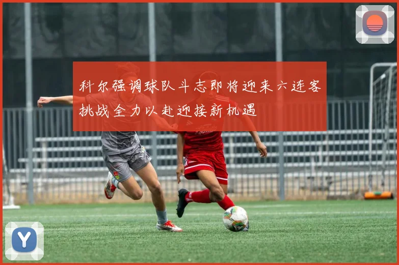 科尔强调球队斗志即将迎来六连客挑战全力以赴迎接新机遇