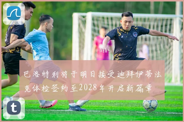 巴洛特利将于明日接受迪拜伊蒂法克体检签约至2028年开启新篇章