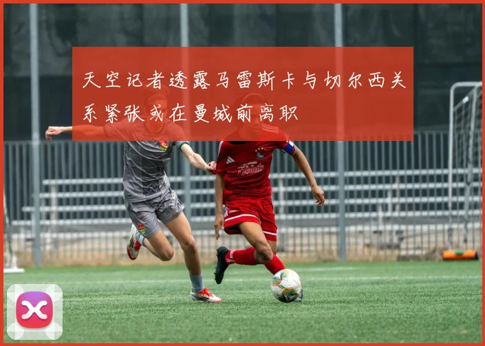 天空记者透露马雷斯卡与切尔西关系紧张或在曼城前离职