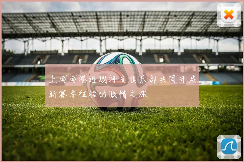 上海海港迎战河南俱乐部共同开启新赛季征程的激情之旅