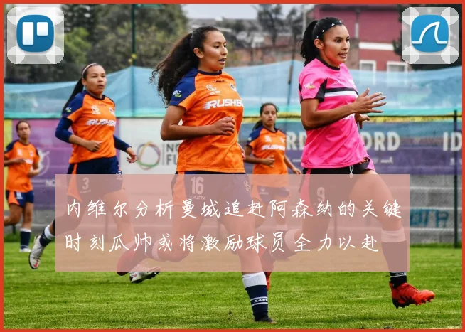 内维尔分析曼城追赶阿森纳的关键时刻瓜帅或将激励球员全力以赴