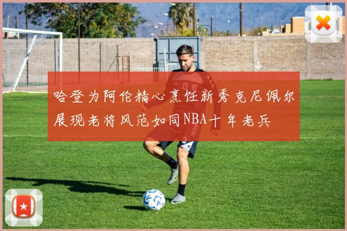 哈登为阿伦精心烹饪新秀克尼佩尔展现老将风范如同NBA十年老兵