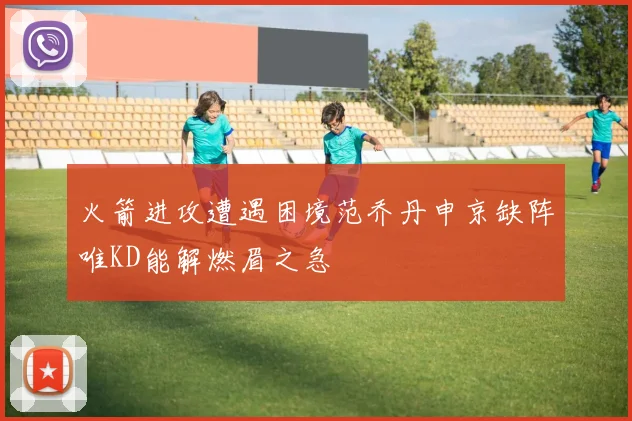 火箭进攻遭遇困境范乔丹申京缺阵唯KD能解燃眉之急