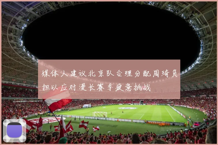 媒体人建议北京队合理分配周琦负担以应对漫长赛季疲惫挑战