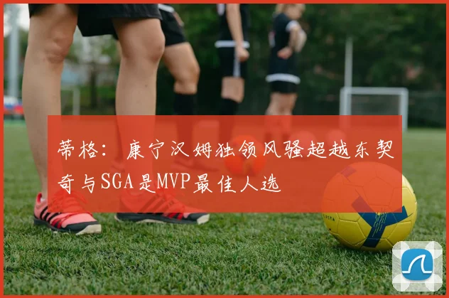 蒂格：康宁汉姆独领风骚超越东契奇与SGA是MVP最佳人选