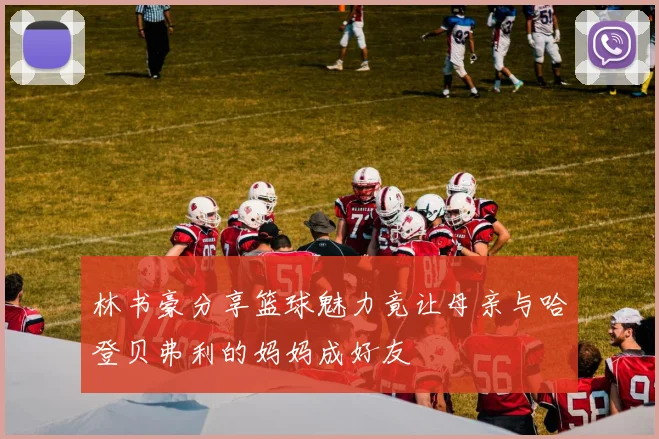 林书豪分享篮球魅力竟让母亲与哈登贝弗利的妈妈成好友