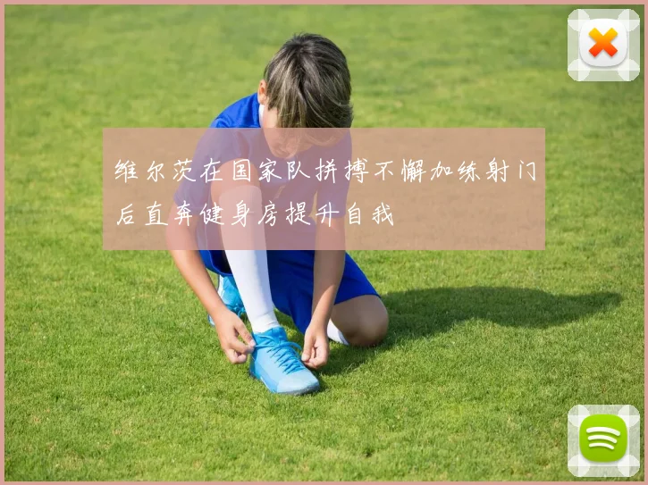 维尔茨在国家队拼搏不懈加练射门后直奔健身房提升自我