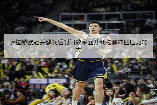 萨拉赫欧冠关键战后射门效率回升利物浦冲四压力加大（MK）